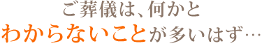 ご葬儀は、何かとわからないことが多いはず…