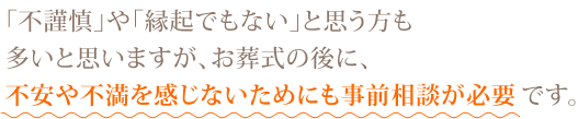 ｢不謹慎｣や｢縁起でもない｣と思う方も多いと思いますが、お葬式の後に、不安や不満を感じないためにも事前相談が必要です。