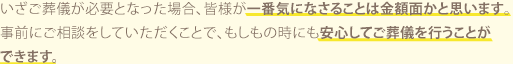 いざご葬儀が必要となった場合、皆様が一番気になさることは金額面かと思います。事前にご相談をしていただくことで、もしもの時にも安心してご葬儀を行うことができます。