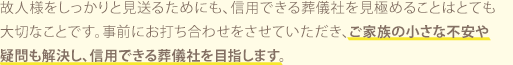 故人様をしっかりと見送るためにも、信用できる葬儀社を見極めることはとても大切なことです。事前にお打ち合わせをさせていただき、ご家族の小さな不安や疑問も解決し、信用できる葬儀社を目指します。