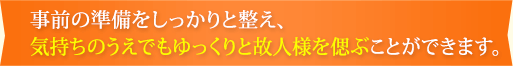 事前の準備をしっかりと整え、気持ちのうえでもゆっくりと故人様を偲ぶことができます。