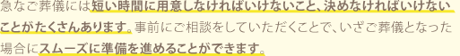 急なご葬儀には短い時間に用意しなければいけないこと、決めなければいけないことがたくさんあります。事前にご相談をしていただくことで、いざご葬儀となった場合にスムーズに準備を進めることができます。