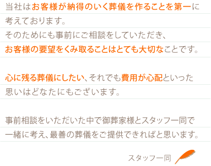 当社はお客様が納得のいく葬儀を作ることを第一に考えております。そのためにも事前にご相談をしていただき、お客様の要望をくみ取ることはとても大切なことです。心に残る葬儀にしたい、それでも費用が心配といった思いはどなたにもございます。事前相談をいただいた中で御葬家様とスタッフ一同で一緒に考え、最善の葬儀をご提供できればと思います。 スタッフ一同