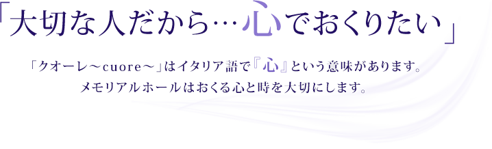 「大切な人だから…心でおくりたい」「クオーレ～cuore～」はイタリア語で『心』という意味があります。メモリアルホールはおくる心と時を大切にします。