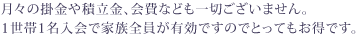 月々の掛金や積立金、会費なども一切ございません。1世帯1名入会で家族全員が有効ですのでとってもお得です。