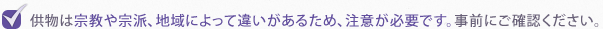 供物は宗教や宗派、地域によって違いがあるため、注意が必要です。事前にご確認ください。